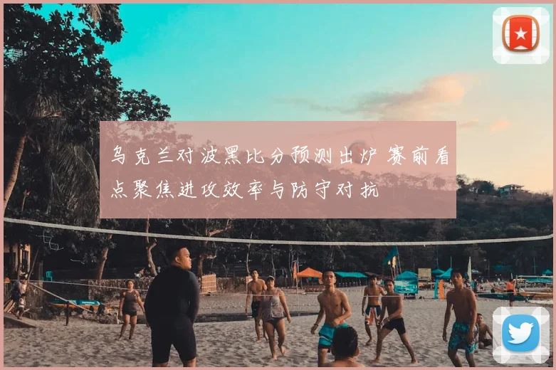 乌克兰对波黑比分预测出炉 赛前看点聚焦进攻效率与防守对抗