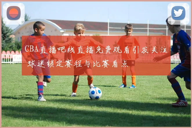 CBA直播吧线直播免费观看引发关注 球迷锁定赛程与比赛看点