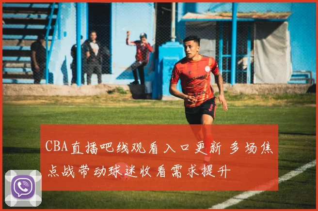 CBA直播吧线观看入口更新 多场焦点战带动球迷收看需求提升