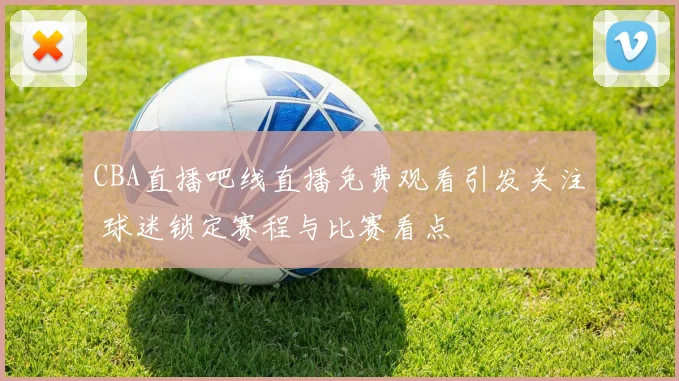 CBA直播吧线直播免费观看引发关注 球迷锁定赛程与比赛看点