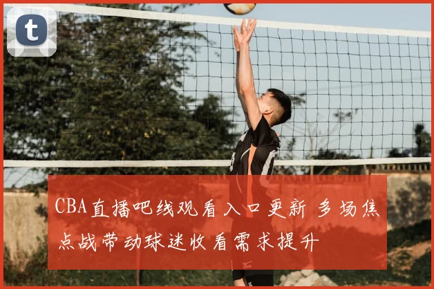 CBA直播吧线观看入口更新 多场焦点战带动球迷收看需求提升