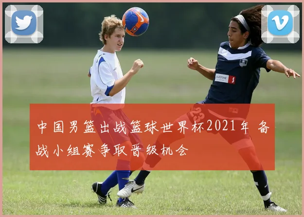 中国男篮出战篮球世界杯2021年 备战小组赛争取晋级机会