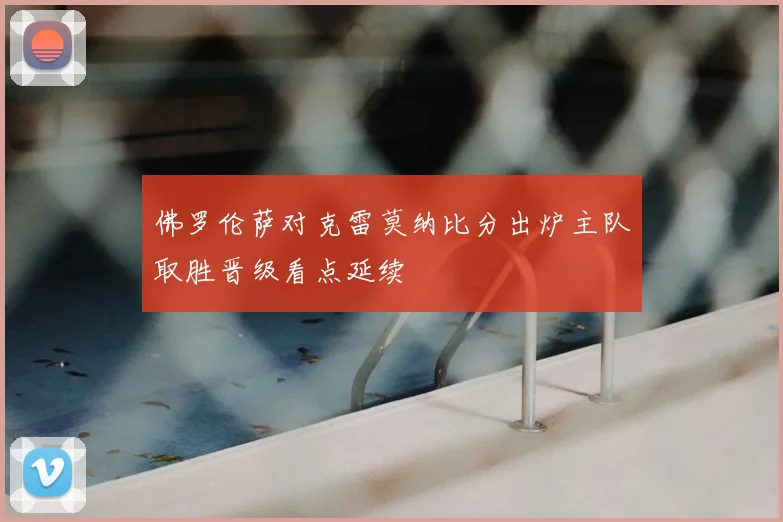 佛罗伦萨对克雷莫纳比分出炉主队取胜晋级看点延续