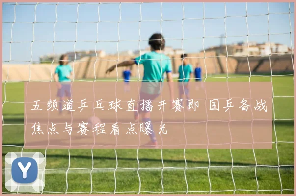 五频道乒乓球直播开赛即 国乒备战焦点与赛程看点曝光