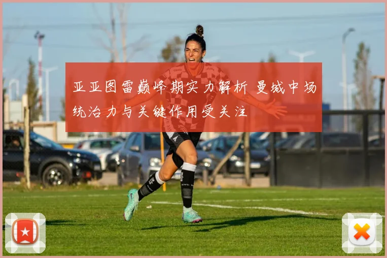 亚亚图雷巅峰期实力解析 曼城中场统治力与关键作用受关注
